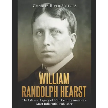 William Randolph Hearst: The Life and Legacy of 20th Century America's Most Influential Publisher
