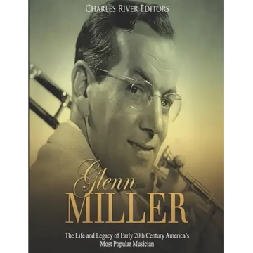 Glenn Miller: The Life and Legacy of Early 20th Century America's Most Popular Musician